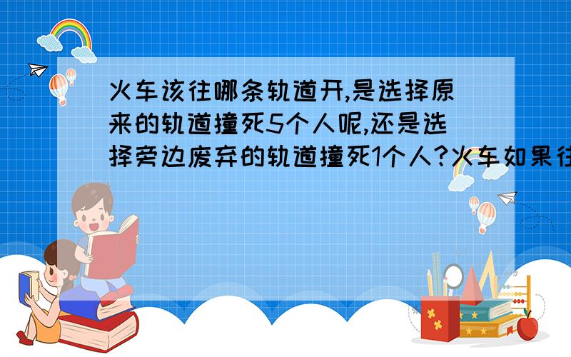 火车该往哪条轨道开,是选择原来的轨道撞死5个人呢,还是选择旁边废弃的轨道撞死1个人?火车如果往原来轨道开的话,就会撞死5个人；往旁边轨道开的话,就会撞死一个人,并且违反规程,我想知