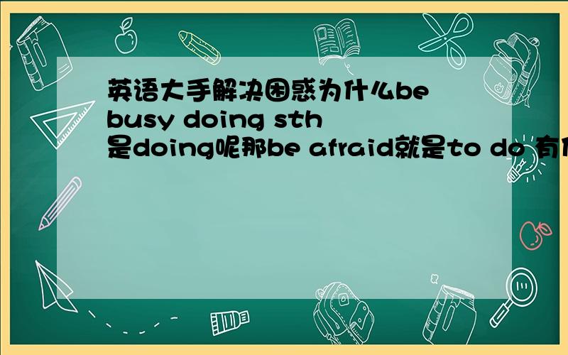 英语大手解决困惑为什么be busy doing sth是doing呢那be afraid就是to do 有什么语法说下谢谢了而且be afraid of doing为什么加of呢