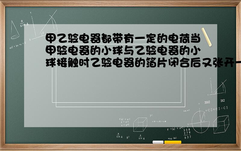 甲乙验电器都带有一定的电荷当甲验电器的小球与乙验电器的小球接触时乙验电器的箔片闭合后又张开一定的角甲乙两个验电器都带有一定数量的电荷当甲验电器的小球与乙验电器的小球接