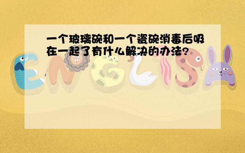 一个玻璃碗和一个瓷碗消毒后吸在一起了有什么解决的办法?