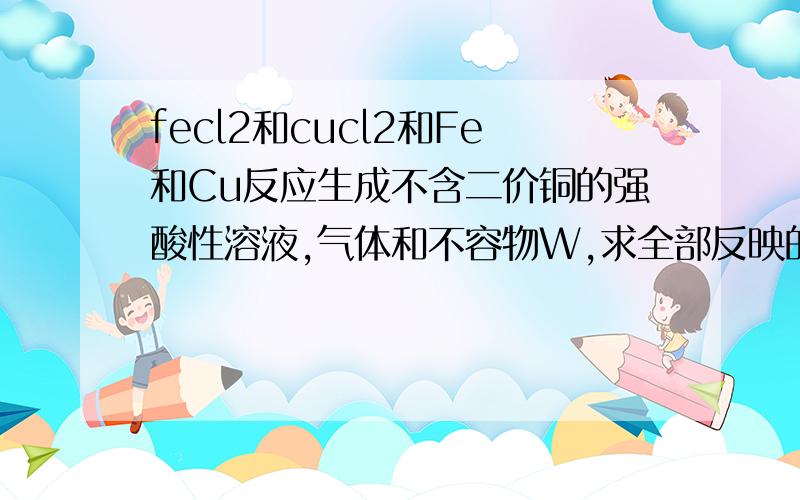 fecl2和cucl2和Fe和Cu反应生成不含二价铜的强酸性溶液,气体和不容物W,求全部反映的离子方程式还有hcl和co