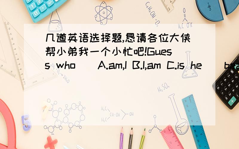 几道英语选择题,恳请各位大侠帮小弟我一个小忙吧!Guess who()A.am,I B.I,am C.is he()beautiful your sister is!A.How B.What C.Wher D.What a()clever students they are!A.What B.What a C.HowThese()are all happy.A.family B.families C.thei