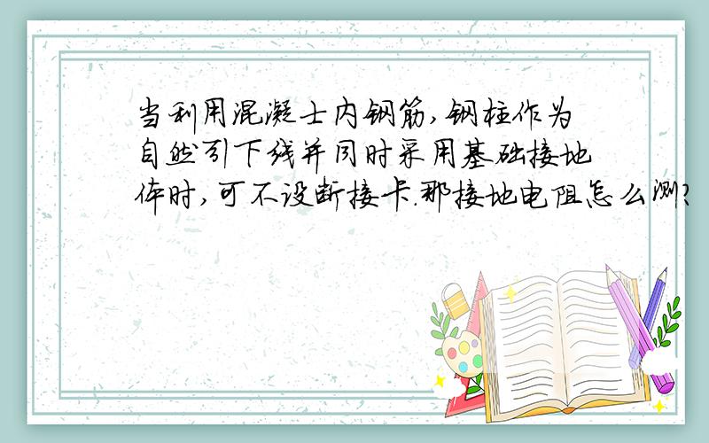 当利用混凝士内钢筋,钢柱作为自然引下线并同时采用基础接地体时,可不设断接卡.那接地电阻怎么测?