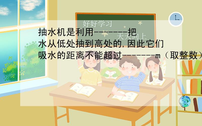 抽水机是利用-------把水从低处抽到高处的,因此它们吸水的距离不能超过-------m（取整数）