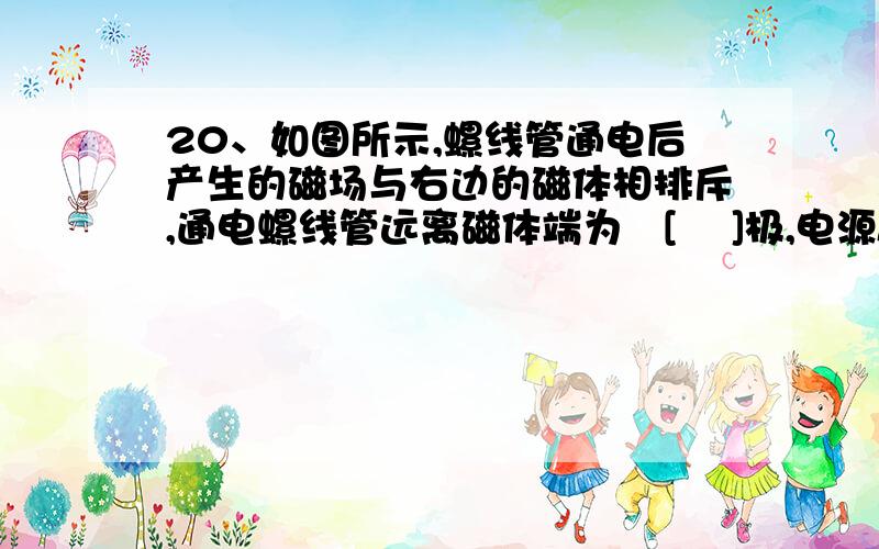 20、如图所示,螺线管通电后产生的磁场与右边的磁体相排斥,通电螺线管远离磁体端为　[　 ]极,电源A端为[、如图所示,螺线管通电后产生的磁场与右边的磁体相排斥,通电螺线管远离磁体端为[