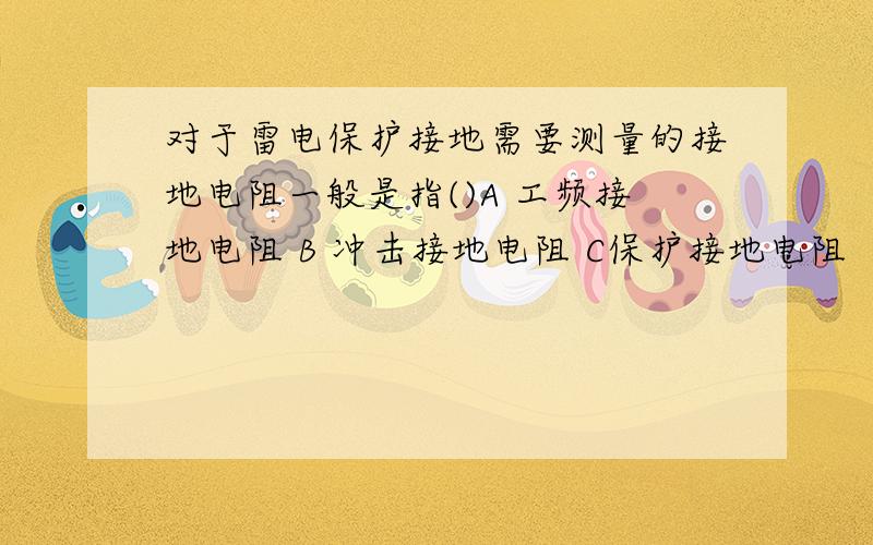 对于雷电保护接地需要测量的接地电阻一般是指()A 工频接地电阻 B 冲击接地电阻 C保护接地电阻