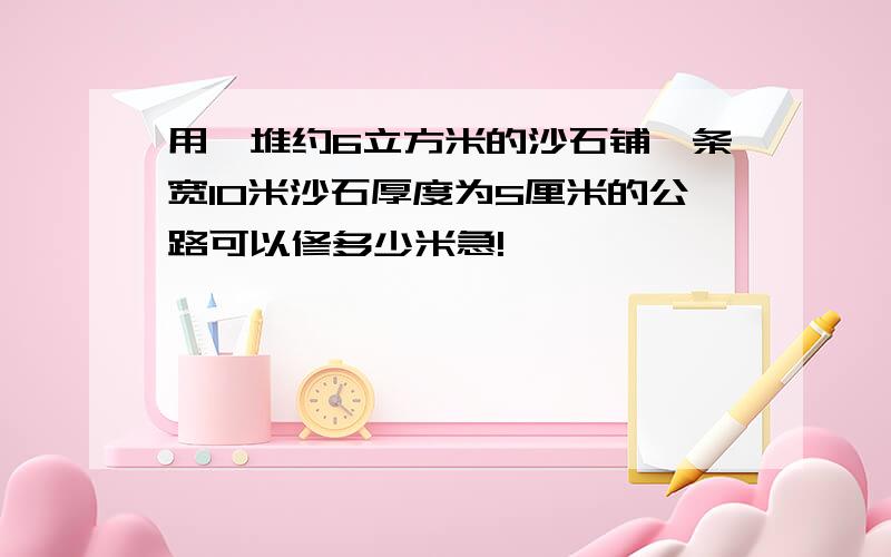 用一堆约6立方米的沙石铺一条宽10米沙石厚度为5厘米的公路可以修多少米急!