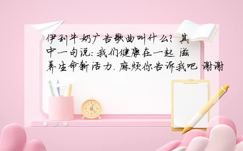 伊利牛奶广告歌曲叫什么? 其中一句说：我们健康在一起 滋养生命新活力. 麻烦你告诉我吧 谢谢