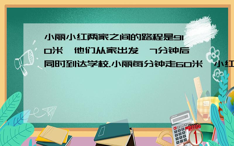 小丽小红两家之间的路程是910米,他们从家出发,7分钟后同时到达学校.小丽每分钟走60米,小红每分钟多少