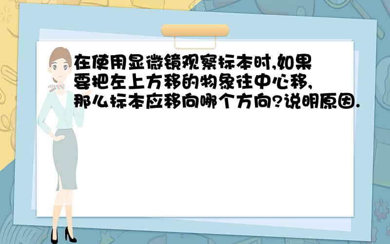 在使用显微镜观察标本时,如果要把左上方移的物象往中心移,那么标本应移向哪个方向?说明原因.