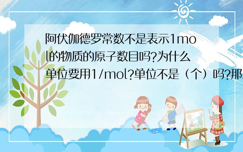 阿伏伽德罗常数不是表示1mol的物质的原子数目吗?为什么单位要用1/mol?单位不是（个）吗?那么在高一的课本上，那么n也是表示一定数目的粒子的集合体，它的单位为什么就和阿伏加德罗常数