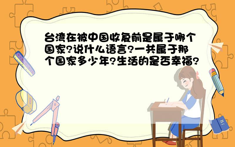 台湾在被中国收复前是属于哪个国家?说什么语言?一共属于那个国家多少年?生活的是否幸福?