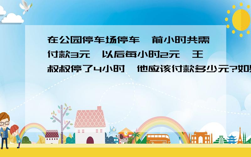 在公园停车场停车,前小时共需付款3元,以后每小时2元,王叔叔停了4小时,他应该付款多少元?如果他付款13元,他停了多长时间