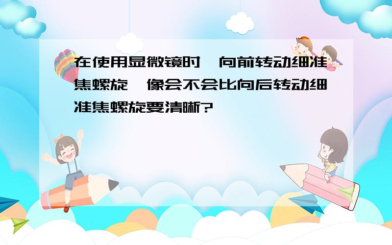 在使用显微镜时,向前转动细准焦螺旋,像会不会比向后转动细准焦螺旋要清晰?