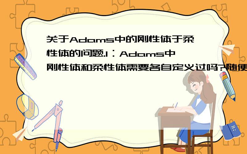 关于Adams中的刚性体于柔性体的问题.1：Adams中刚性体和柔性体需要各自定义过吗?随便建立一个模型算是刚性的还是柔性的2：我从proe中导入模型,那这个模型是刚性还是柔性的3：定义接触时,