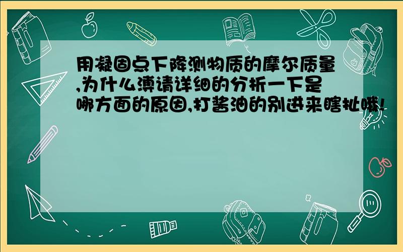 用凝固点下降测物质的摩尔质量,为什么溥请详细的分析一下是哪方面的原因,打酱油的别进来瞎扯哦!