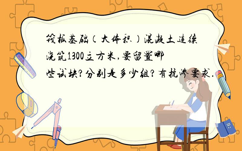 筏板基础（大体积）混凝土连续浇筑1300立方米,要留置哪些试块?分别是多少组?有抗渗要求.