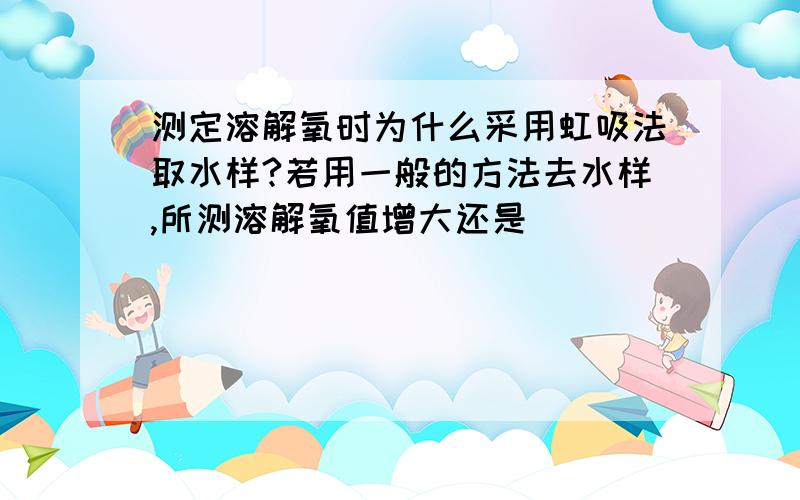 测定溶解氧时为什么采用虹吸法取水样?若用一般的方法去水样,所测溶解氧值增大还是