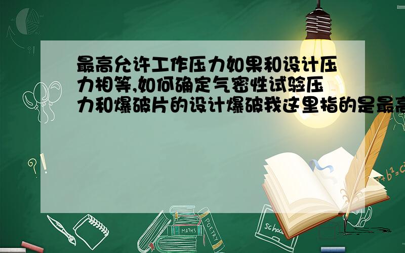 最高允许工作压力如果和设计压力相等,如何确定气密性试验压力和爆破片的设计爆破我这里指的是最高允许工作压力，它是可以大于或等于设计压力的。固容规里有说明的，因为我要做气密