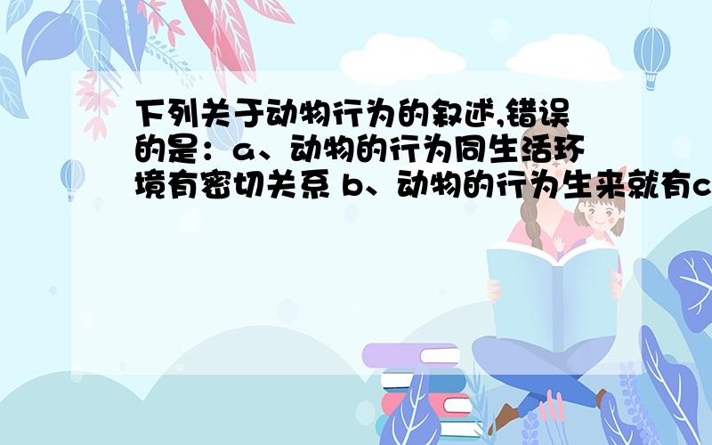 下列关于动物行为的叙述,错误的是：a、动物的行为同生活环境有密切关系 b、动物的行为生来就有c、动物的行为对动物个体的生存和种族延续