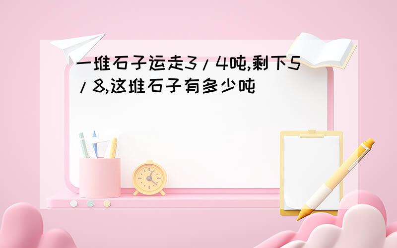 一堆石子运走3/4吨,剩下5/8,这堆石子有多少吨