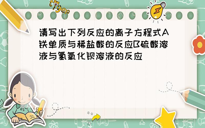 请写出下列反应的离子方程式A铁单质与稀盐酸的反应B硫酸溶液与氢氧化钡溶液的反应