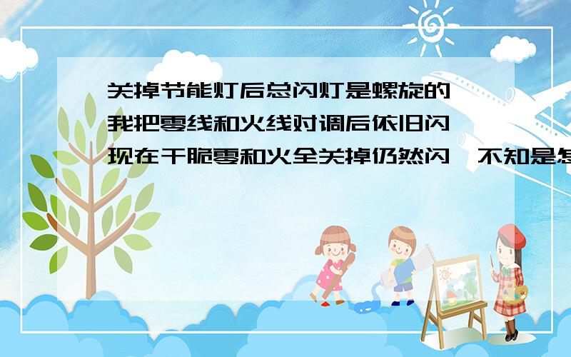 关掉节能灯后总闪灯是螺旋的,我把零线和火线对调后依旧闪,现在干脆零和火全关掉仍然闪,不知是怎么回事,灯质量没问题,开关没问题,以详细检查过,