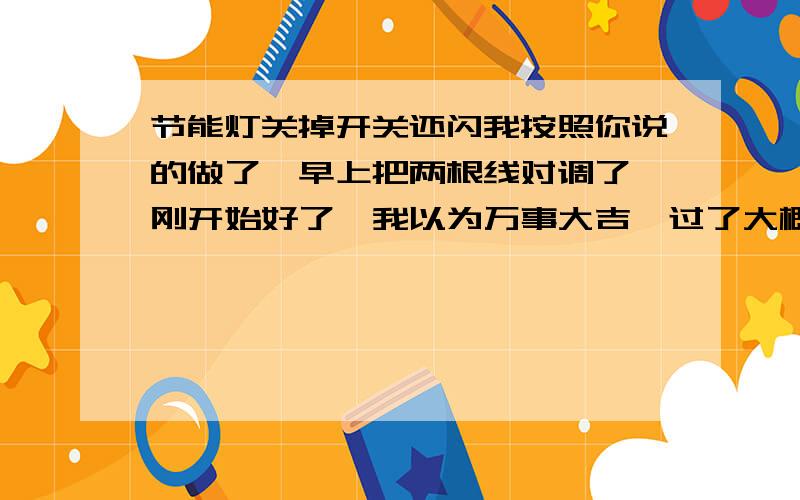 节能灯关掉开关还闪我按照你说的做了,早上把两根线对调了,刚开始好了,我以为万事大吉,过了大概十分钟又开始闪了 实在无语,开关上没有指示灯,请问怎么回事