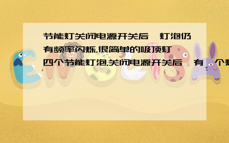 节能灯关闭电源开关后,灯泡仍有频率闪烁.很简单的吸顶灯,四个节能灯泡.关闭电源开关后,有一个灯闪烁（有频率的,微弱的闪）周期大概一秒钟,若摘下这个灯泡则旁边的一个开始闪,已确定