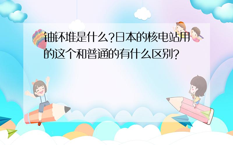 铀钚堆是什么?日本的核电站用的这个和普通的有什么区别?