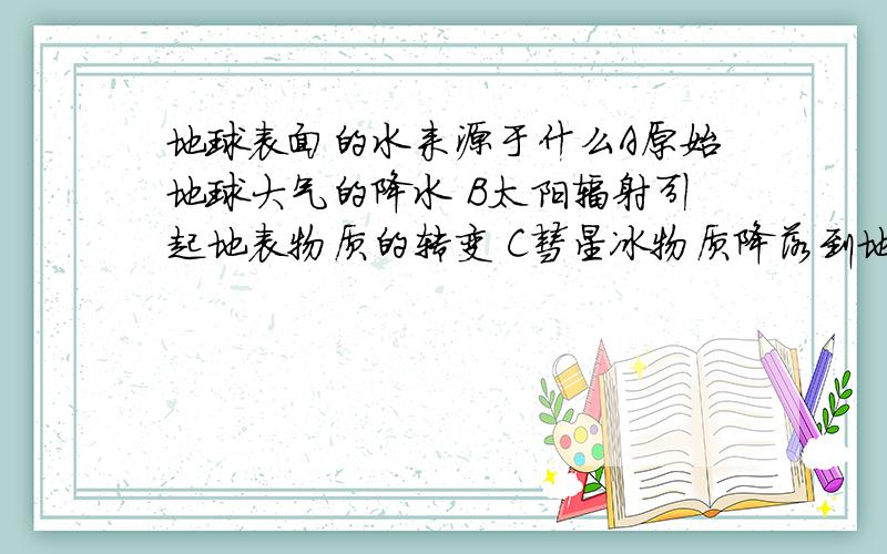 地球表面的水来源于什么A原始地球大气的降水 B太阳辐射引起地表物质的转变 C彗星冰物质降落到地表融化而成 D地球内部结晶水汽化后逸出,再降至地表