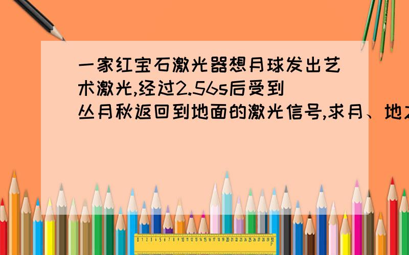 一家红宝石激光器想月球发出艺术激光,经过2.56s后受到丛月秋返回到地面的激光信号,求月、地之%