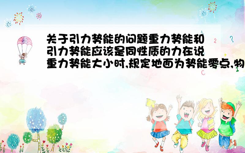 关于引力势能的问题重力势能和引力势能应该是同性质的力在说重力势能大小时,规定地面为势能零点,物体离地面越远势能越大,离地面越近势能越小再说引力势能大小时,规定两物体距离为无