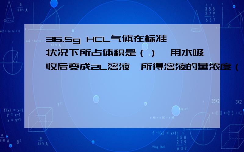 36.5g HCL气体在标准状况下所占体积是（）,用水吸收后变成2L溶液,所得溶液的量浓度（）,若与NAOH完全中需要NAOH的物质的量为（）