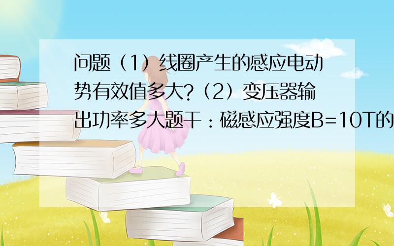 问题（1）线圈产生的感应电动势有效值多大?（2）变压器输出功率多大题干：磁感应强度B=10T的匀强磁场中有一矩形线圈,线圈匝数100,线圈长0.2m,宽0.1m,线圈总电阻r=2欧姆,线圈绕垂直绕垂直磁