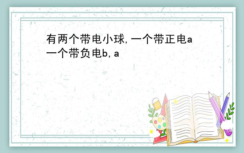 有两个带电小球,一个带正电a一个带负电b,a