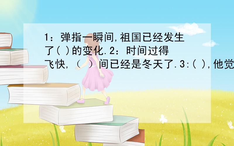 1：弹指一瞬间,祖国已经发生了( )的变化.2：时间过得飞快,（ ）间已经是冬天了.3:( ),他觉得自己真的老了.4：小缺点如果不马上改掉,( )就会变成坏习惯.5：要辛苦地劳动,才能有（ ）的结果.6