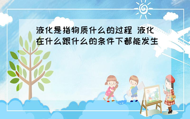 液化是指物质什么的过程 液化在什么跟什么的条件下都能发生