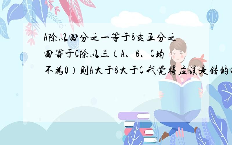 A除以四分之一等于B乘五分之四等于C除以三（A、B、C均不为0）则A大于B大于C 我觉得应该是错的吧!