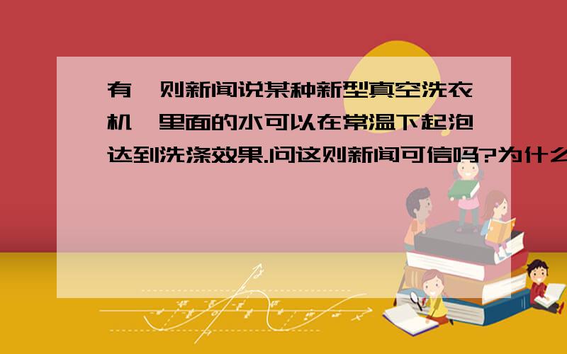 有一则新闻说某种新型真空洗衣机,里面的水可以在常温下起泡达到洗涤效果.问这则新闻可信吗?为什么?我答的是可信..可是总觉得不太可能,但又找不到不可信的理由...到底是可信还是不可信