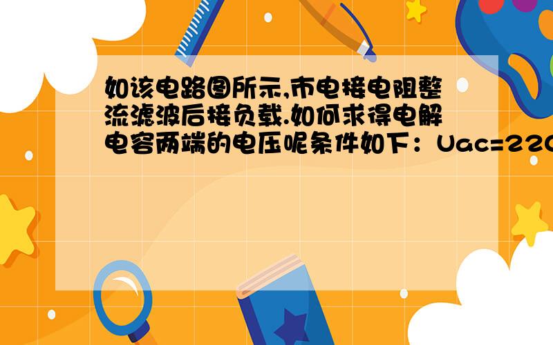 如该电路图所示,市电接电阻整流滤波后接负载.如何求得电解电容两端的电压呢条件如下：Uac=220VR1：金属膜电阻RY16-2W-100R-JR2：金属膜电阻RY16-1/2W-1.2MC1：CBB电容 0.68uF/630VVD1\VD2\VD3\VD4：二极管IN