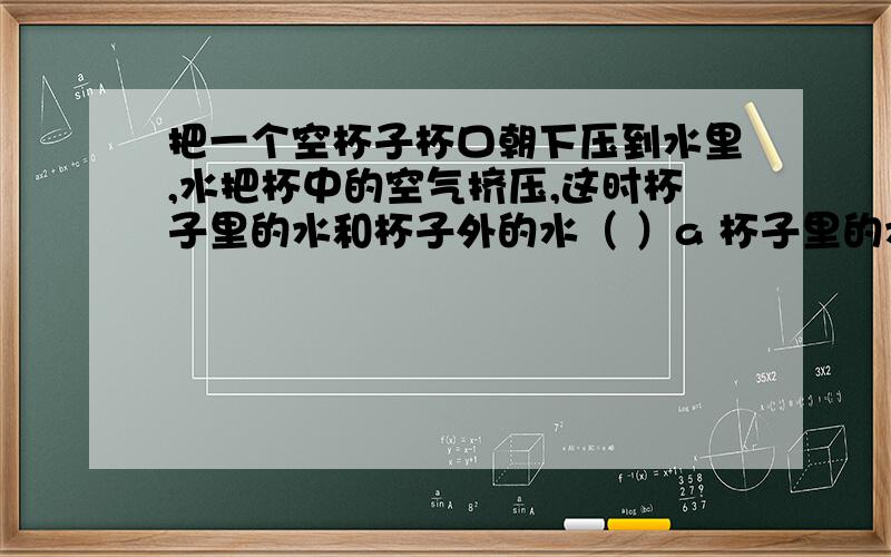 把一个空杯子杯口朝下压到水里,水把杯中的空气挤压,这时杯子里的水和杯子外的水（ ）a 杯子里的水高 b 一样高 c 杯子外面的水高 d 水充满杯子为什么我以前做的实验都是一样高的呐？