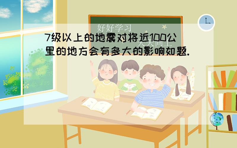 7级以上的地震对将近100公里的地方会有多大的影响如题.