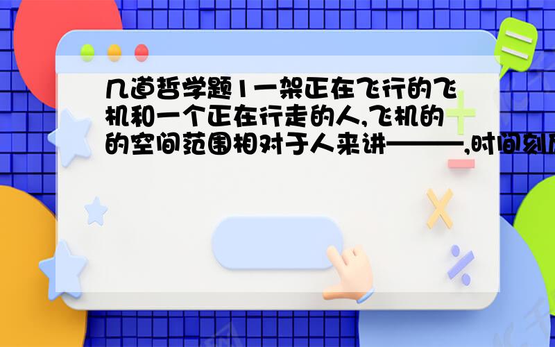 几道哲学题1一架正在飞行的飞机和一个正在行走的人,飞机的的空间范围相对于人来讲———,时间刻度——————A更大,更小                              B更小,不变C不变,不变