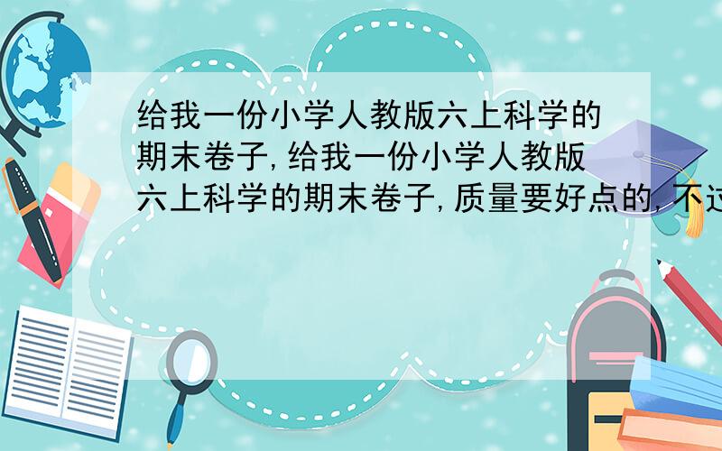 给我一份小学人教版六上科学的期末卷子,给我一份小学人教版六上科学的期末卷子,质量要好点的,不过把要把答案放在最后,要标清楚是哪题的答案!模拟期末试卷也可以!是科学的!