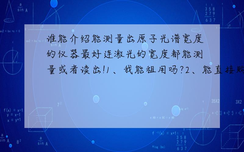 谁能介绍能测量出原子光谱宽度的仪器最好连激光的宽度都能测量或者读出!1、我能租用吗?2、能直接购买吗?希望有人合作,我要做光子频移试验,精度要求高!