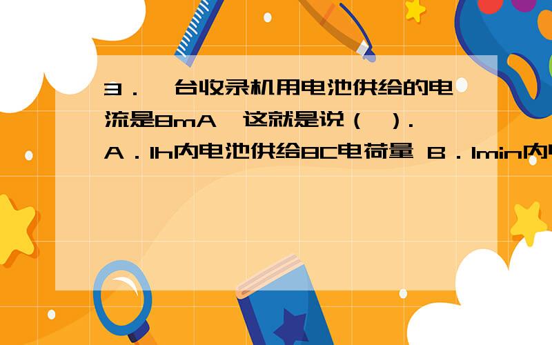 3．一台收录机用电池供给的电流是8mA,这就是说（ ）.A．1h内电池供给8C电荷量 B．1min内电池供给8C电荷量　　C．1000s内电池供给8C电荷量　　D．10min内电池供给8C电荷量