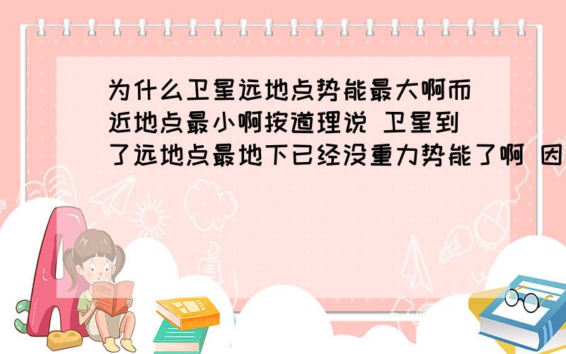 为什么卫星远地点势能最大啊而近地点最小啊按道理说 卫星到了远地点最地下已经没重力势能了啊 因为他在最底下啊