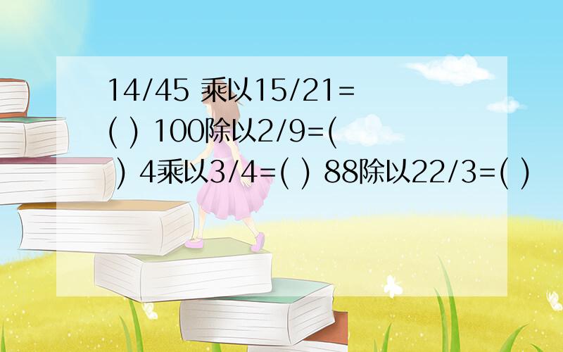 14/45 乘以15/21=( ) 100除以2/9=( ) 4乘以3/4=( ) 88除以22/3=( )