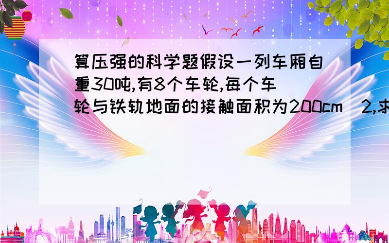 算压强的科学题假设一列车厢自重30吨,有8个车轮,每个车轮与铁轨地面的接触面积为200cm^2,求火车进站后静止时（空载）对铁轨的压强.（g=10N/kg)